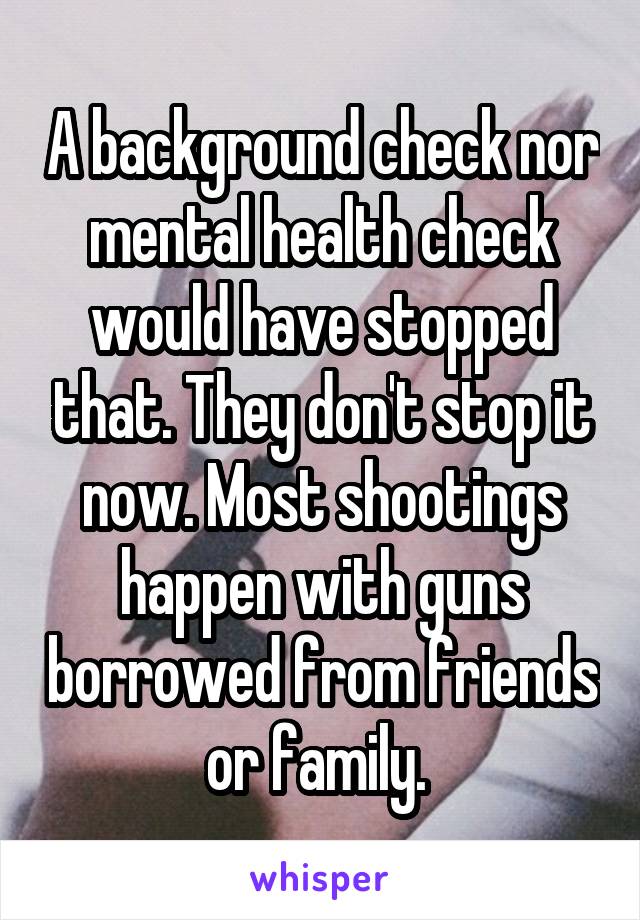 A background check nor mental health check would have stopped that. They don't stop it now. Most shootings happen with guns borrowed from friends or family. 