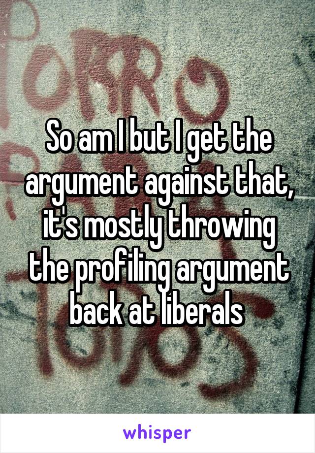 So am I but I get the argument against that, it's mostly throwing the profiling argument back at liberals 