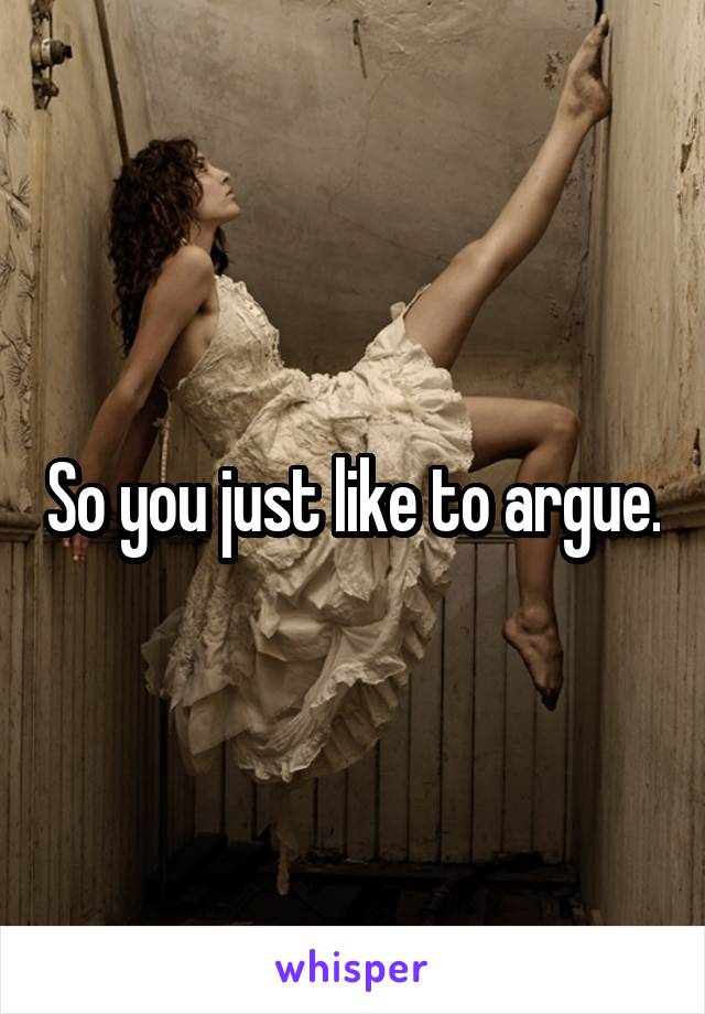 So you just like to argue.