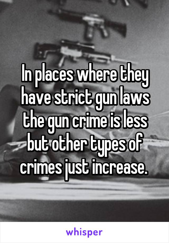 In places where they have strict gun laws the gun crime is less but other types of crimes just increase. 