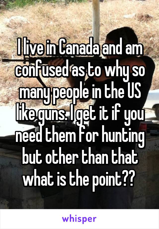 I live in Canada and am confused as to why so many people in the US like guns. I get it if you need them for hunting but other than that what is the point?? 