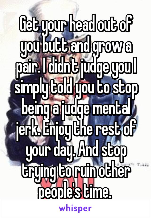 Get your head out of you butt and grow a pair. I didn't judge you I simply told you to stop being a judge mental jerk. Enjoy the rest of your day. And stop trying to ruin other people's time. 