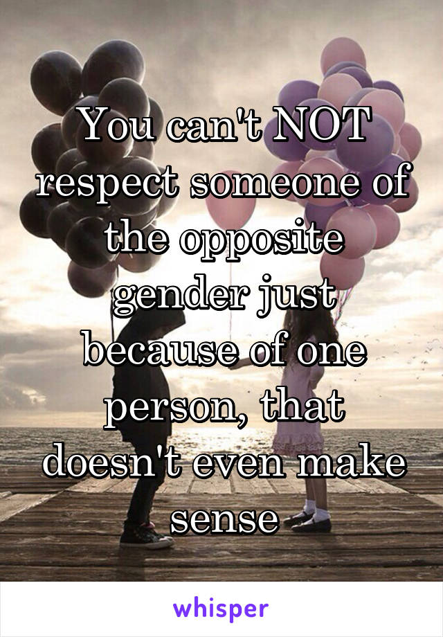 You can't NOT respect someone of the opposite gender just because of one person, that doesn't even make sense