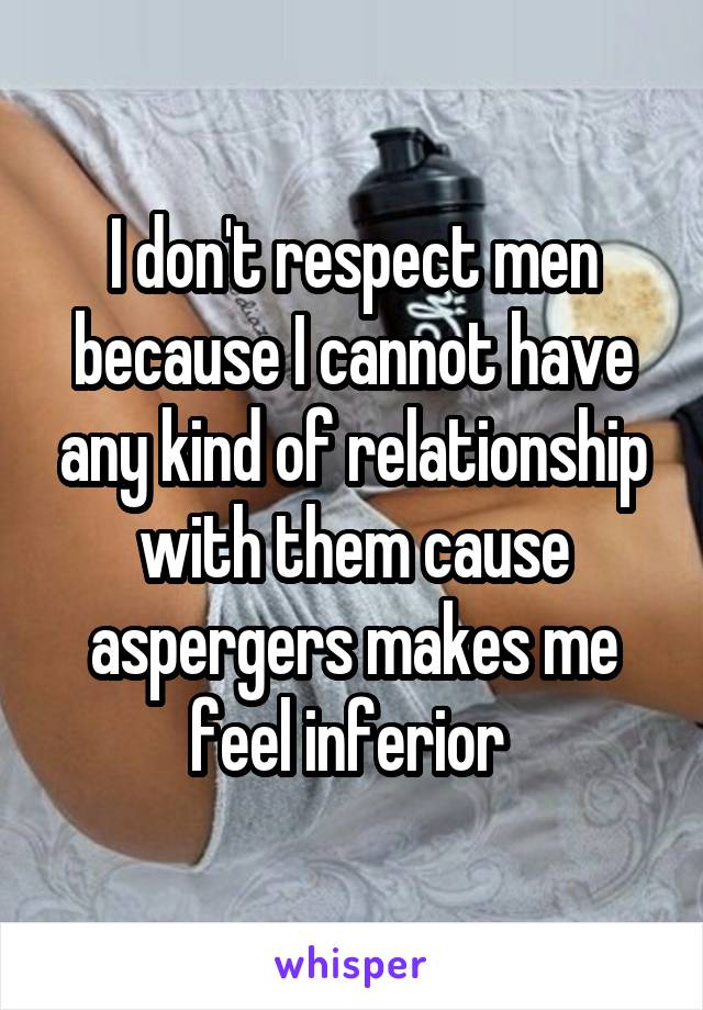I don't respect men because I cannot have any kind of relationship with them cause aspergers makes me feel inferior 