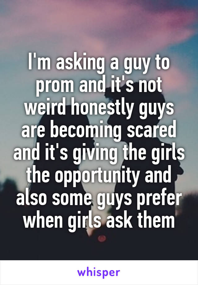 I'm asking a guy to prom and it's not weird honestly guys are becoming scared and it's giving the girls the opportunity and also some guys prefer when girls ask them