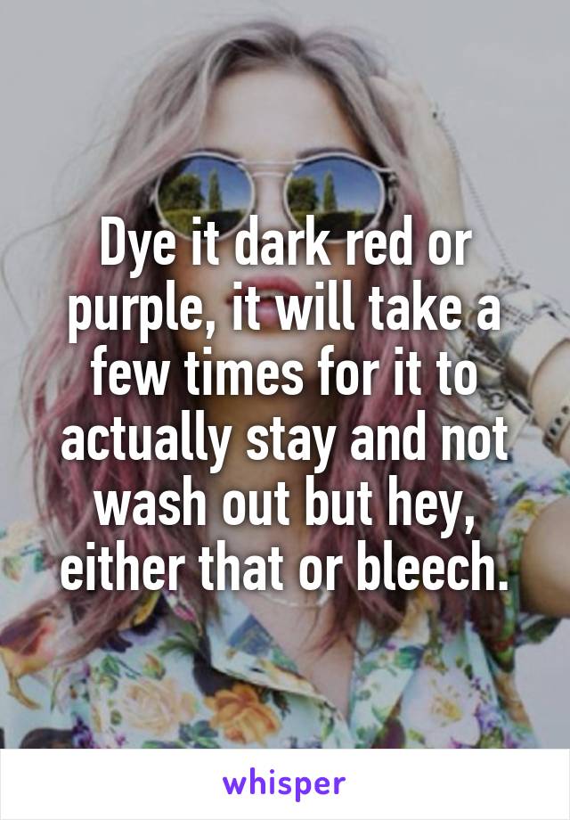 Dye it dark red or purple, it will take a few times for it to actually stay and not wash out but hey, either that or bleech.