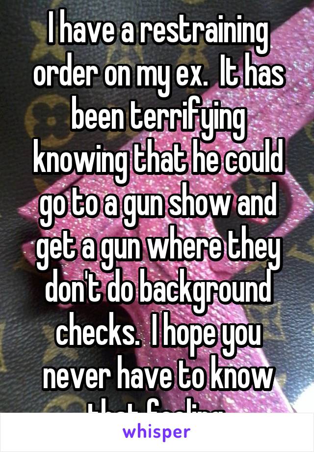 I have a restraining order on my ex.  It has been terrifying knowing that he could go to a gun show and get a gun where they don't do background checks.  I hope you never have to know that feeling.