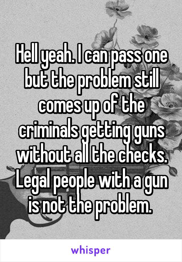 Hell yeah. I can pass one but the problem still comes up of the criminals getting guns without all the checks. Legal people with a gun is not the problem. 