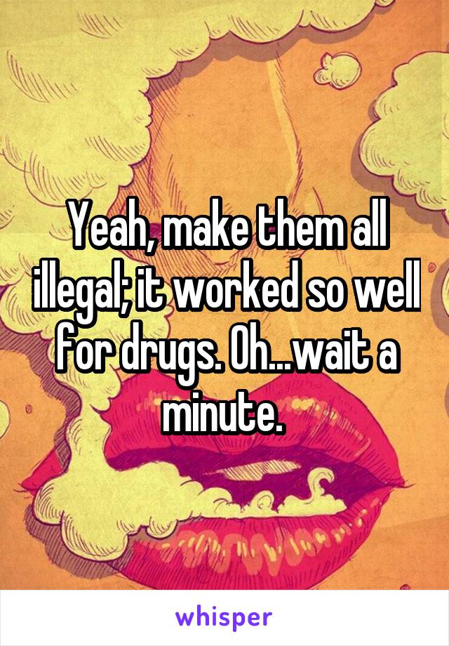 Yeah, make them all illegal; it worked so well for drugs. Oh...wait a minute. 