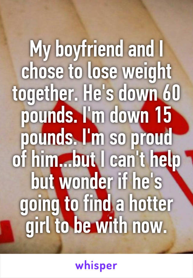 My boyfriend and I chose to lose weight together. He's down 60 pounds. I'm down 15 pounds. I'm so proud of him...but I can't help but wonder if he's going to find a hotter girl to be with now.