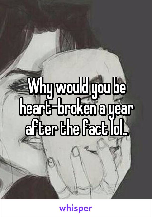 Why would you be heart-broken a year after the fact lol..