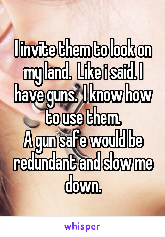 I invite them to look on my land.  Like i said. I have guns.  I know how to use them.
A gun safe would be redundant and slow me down.