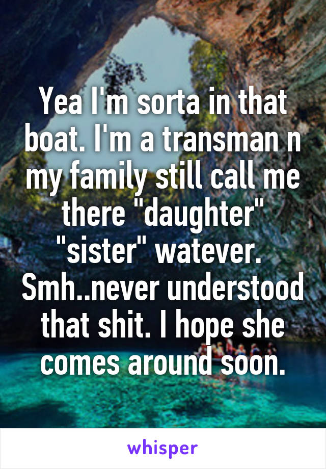 Yea I'm sorta in that boat. I'm a transman n my family still call me there "daughter" "sister" watever.  Smh..never understood that shit. I hope she comes around soon.