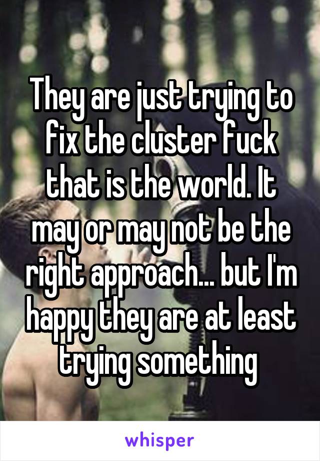 They are just trying to fix the cluster fuck that is the world. It may or may not be the right approach... but I'm happy they are at least trying something 