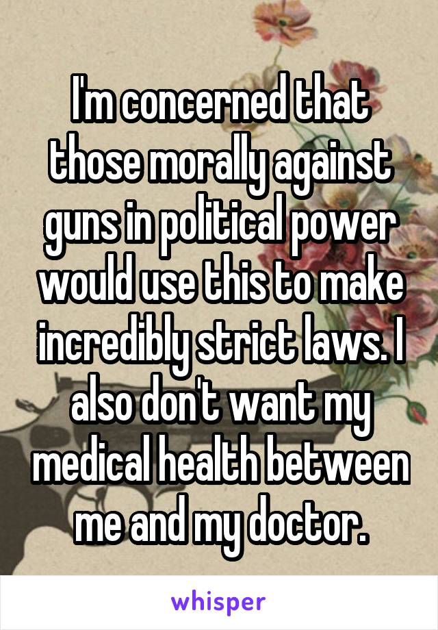 I'm concerned that those morally against guns in political power would use this to make incredibly strict laws. I also don't want my medical health between me and my doctor.