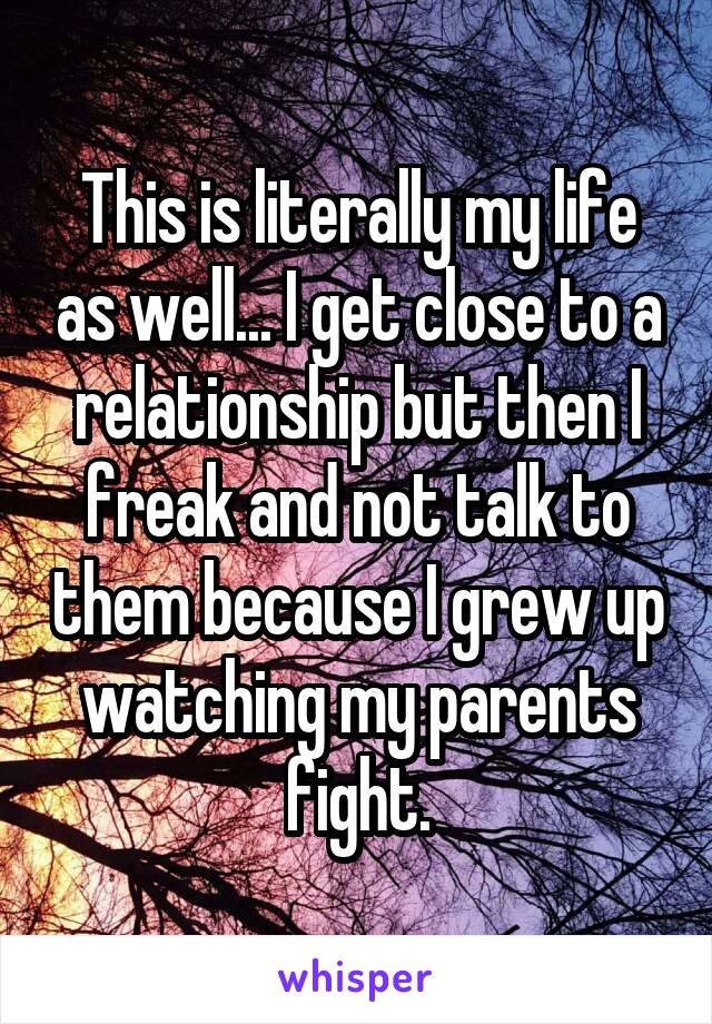 This is literally my life as well... I get close to a relationship but then I freak and not talk to them because I grew up watching my parents fight.