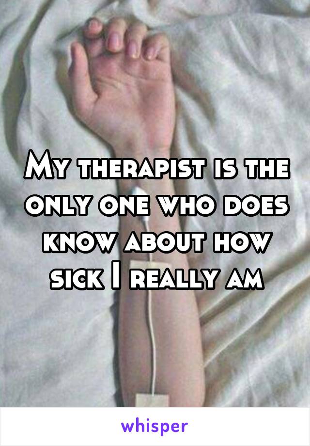 My therapist is the only one who does know about how sick I really am