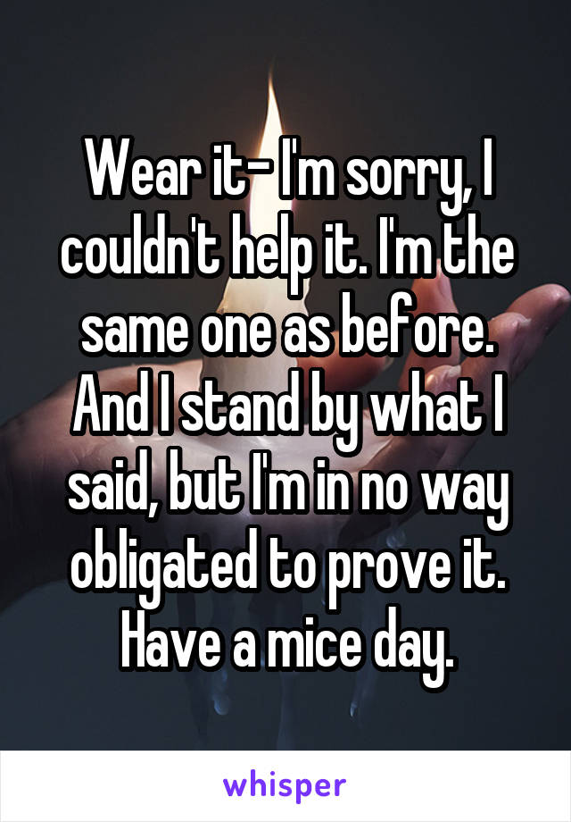 Wear it- I'm sorry, I couldn't help it. I'm the same one as before. And I stand by what I said, but I'm in no way obligated to prove it. Have a mice day.