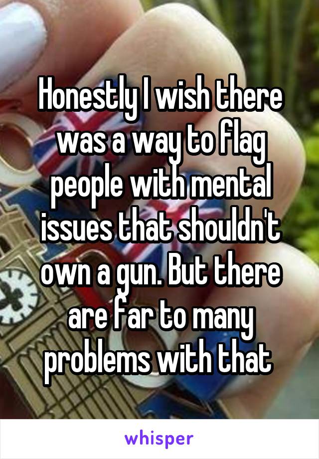 Honestly I wish there was a way to flag people with mental issues that shouldn't own a gun. But there are far to many problems with that 