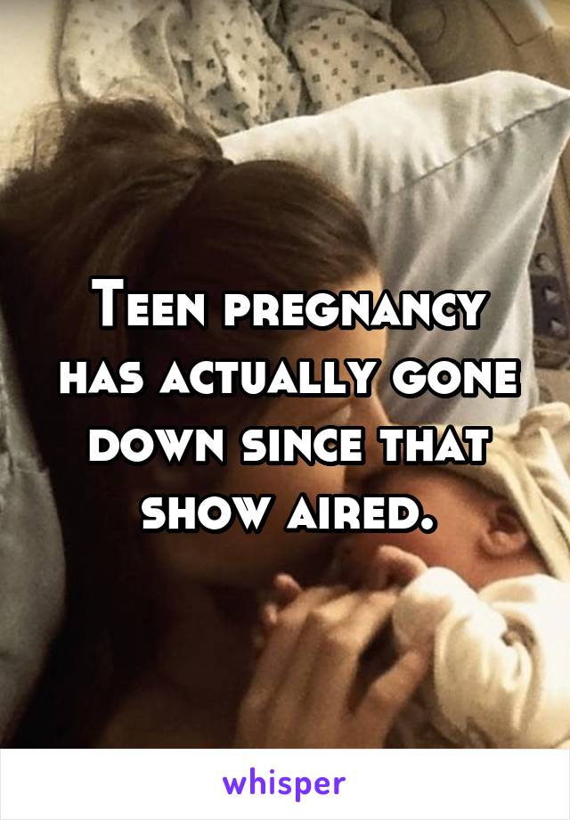 Teen pregnancy has actually gone down since that show aired.