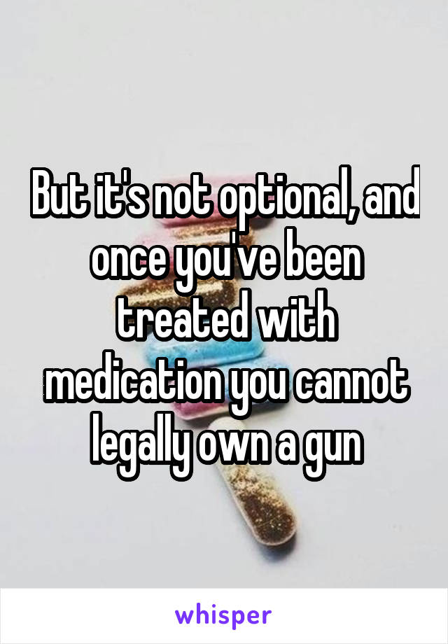 But it's not optional, and once you've been treated with medication you cannot legally own a gun