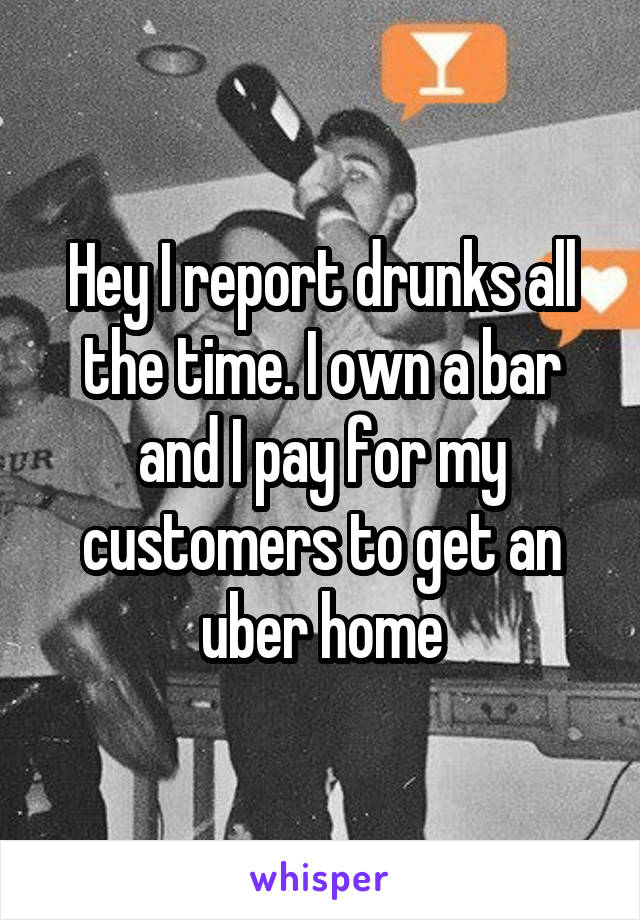 Hey I report drunks all the time. I own a bar and I pay for my customers to get an uber home