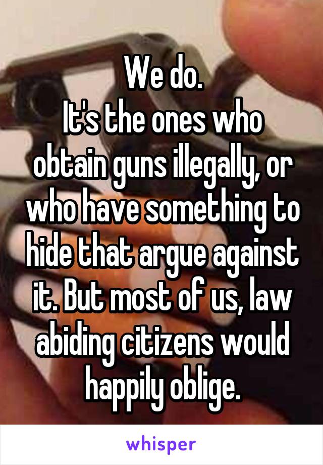 We do.
It's the ones who obtain guns illegally, or who have something to hide that argue against it. But most of us, law abiding citizens would happily oblige.