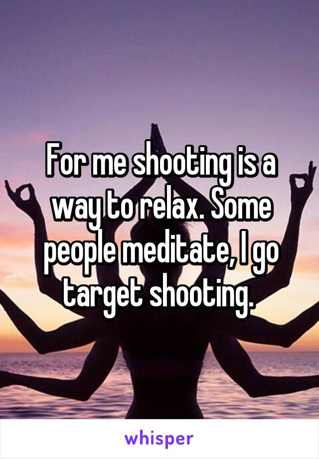 For me shooting is a way to relax. Some people meditate, I go target shooting. 