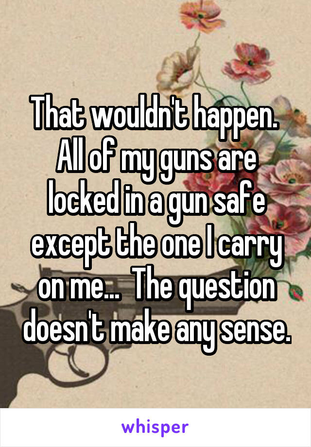 That wouldn't happen.  All of my guns are locked in a gun safe except the one I carry on me...  The question doesn't make any sense.