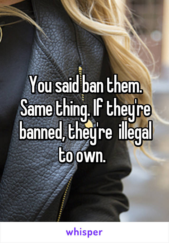 You said ban them. Same thing. If they're banned, they're  illegal to own.  