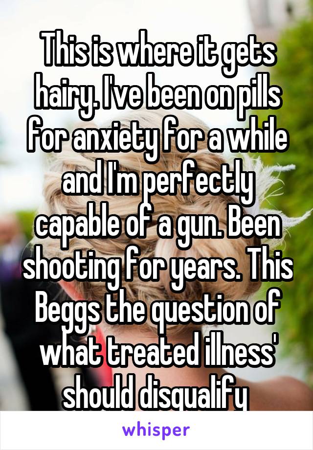 This is where it gets hairy. I've been on pills for anxiety for a while and I'm perfectly capable of a gun. Been shooting for years. This Beggs the question of what treated illness' should disqualify 