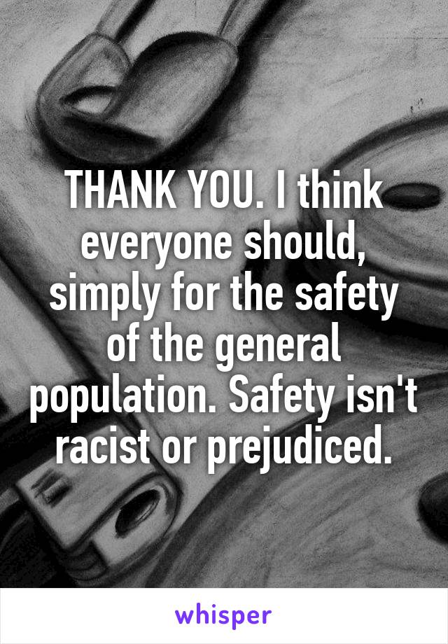 THANK YOU. I think everyone should, simply for the safety of the general population. Safety isn't racist or prejudiced.