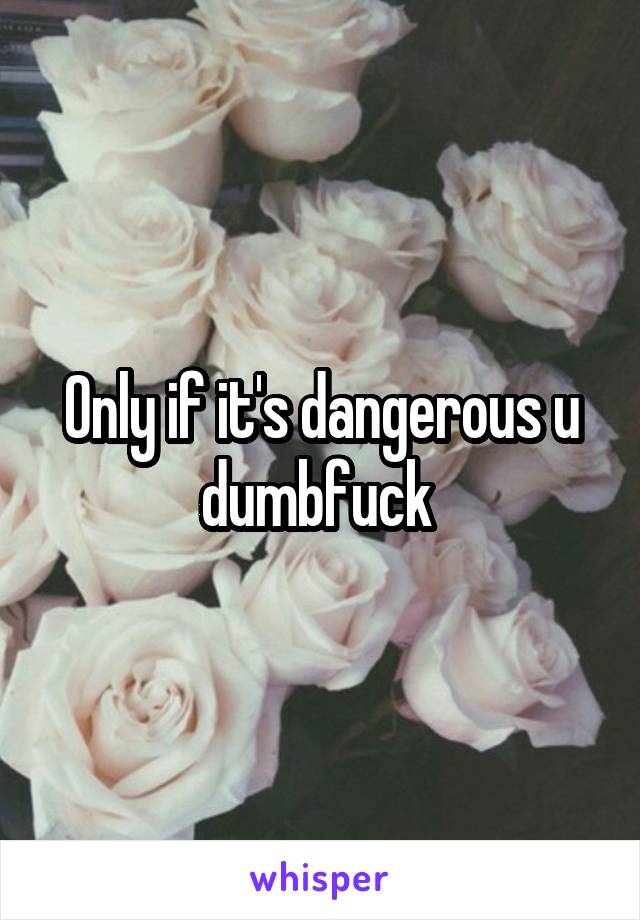 Only if it's dangerous u dumbfuck 