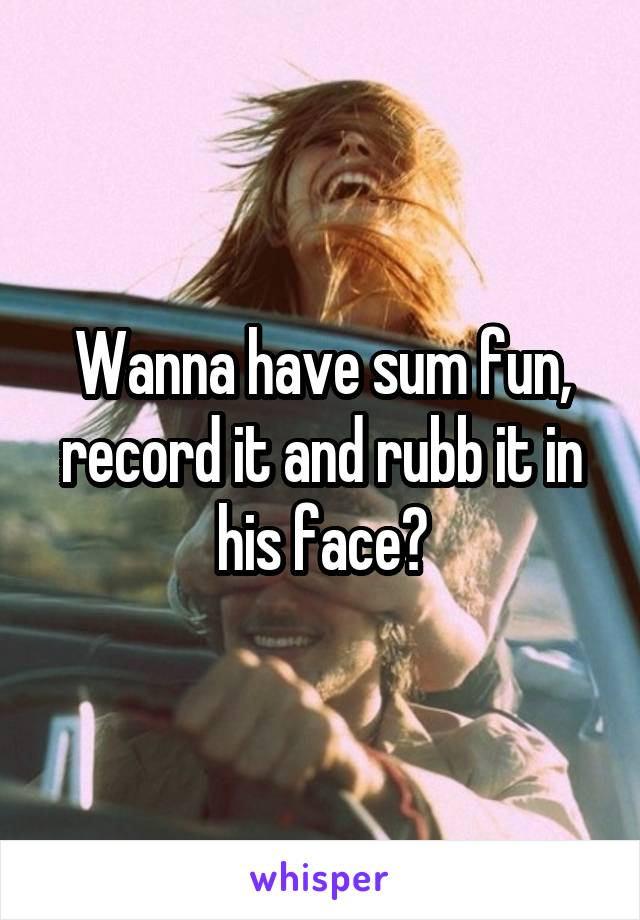 Wanna have sum fun, record it and rubb it in his face?