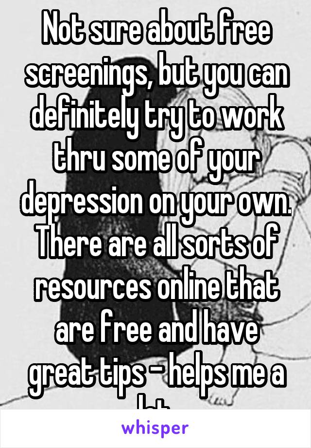 Not sure about free screenings, but you can definitely try to work thru some of your depression on your own. There are all sorts of resources online that are free and have great tips - helps me a lot.