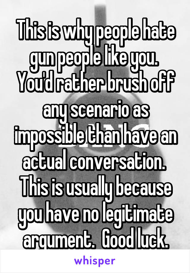 This is why people hate gun people like you.  You'd rather brush off any scenario as impossible than have an actual conversation.  This is usually because you have no legitimate argument.  Good luck.