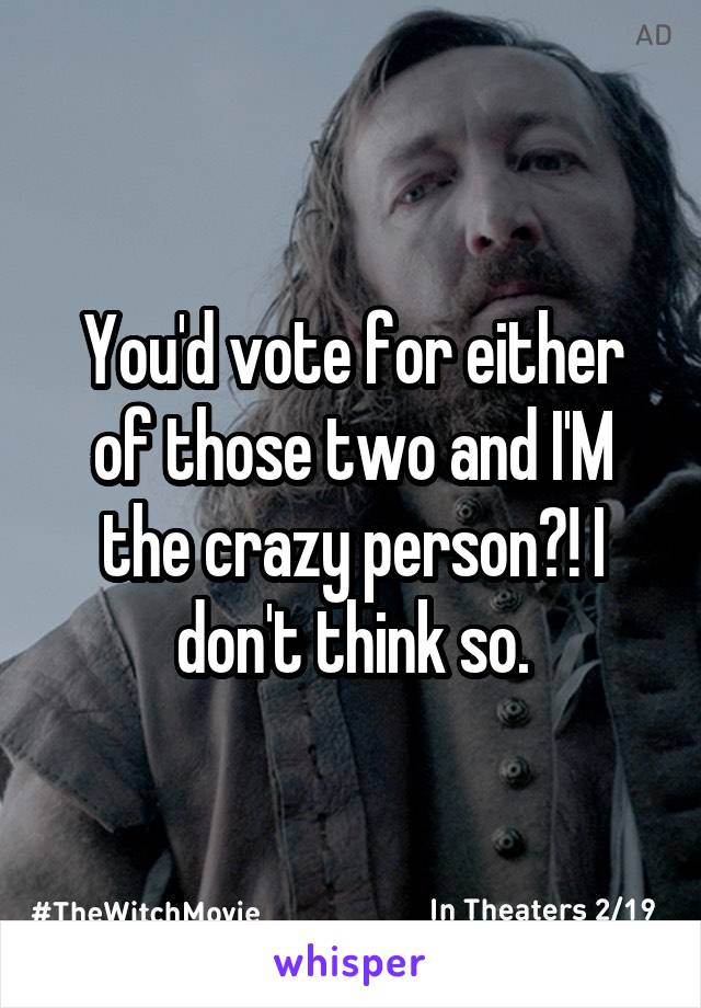 You'd vote for either of those two and I'M the crazy person?! I don't think so.