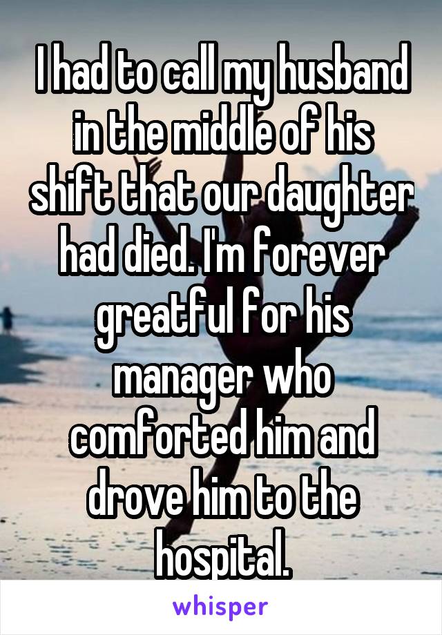 I had to call my husband in the middle of his shift that our daughter had died. I'm forever greatful for his manager who comforted him and drove him to the hospital.