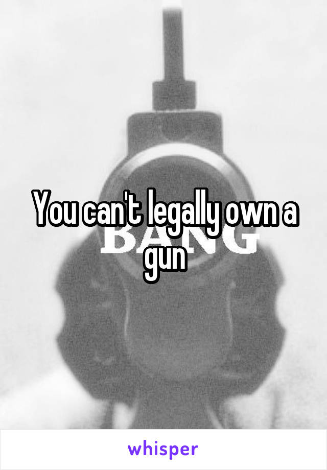 You can't legally own a gun