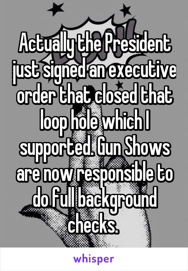 Actually the President just signed an executive order that closed that loop hole which I supported. Gun Shows are now responsible to do full background checks. 