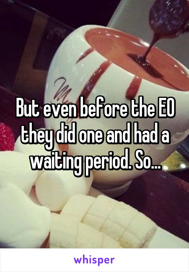 But even before the EO they did one and had a waiting period. So...