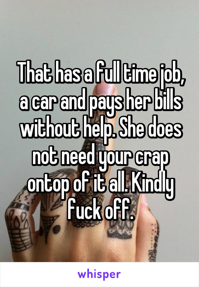 That has a full time job, a car and pays her bills without help. She does not need your crap ontop of it all. Kindly fuck off.