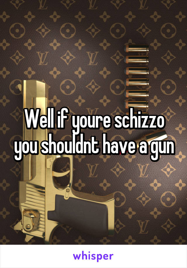 Well if youre schizzo you shouldnt have a gun