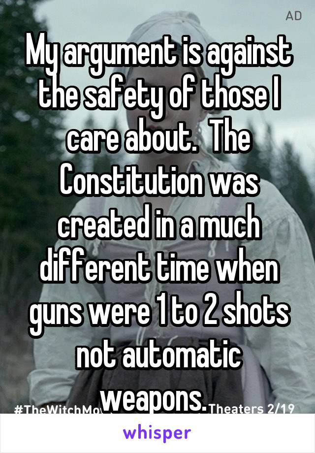 My argument is against the safety of those I care about.  The Constitution was created in a much different time when guns were 1 to 2 shots not automatic weapons.  