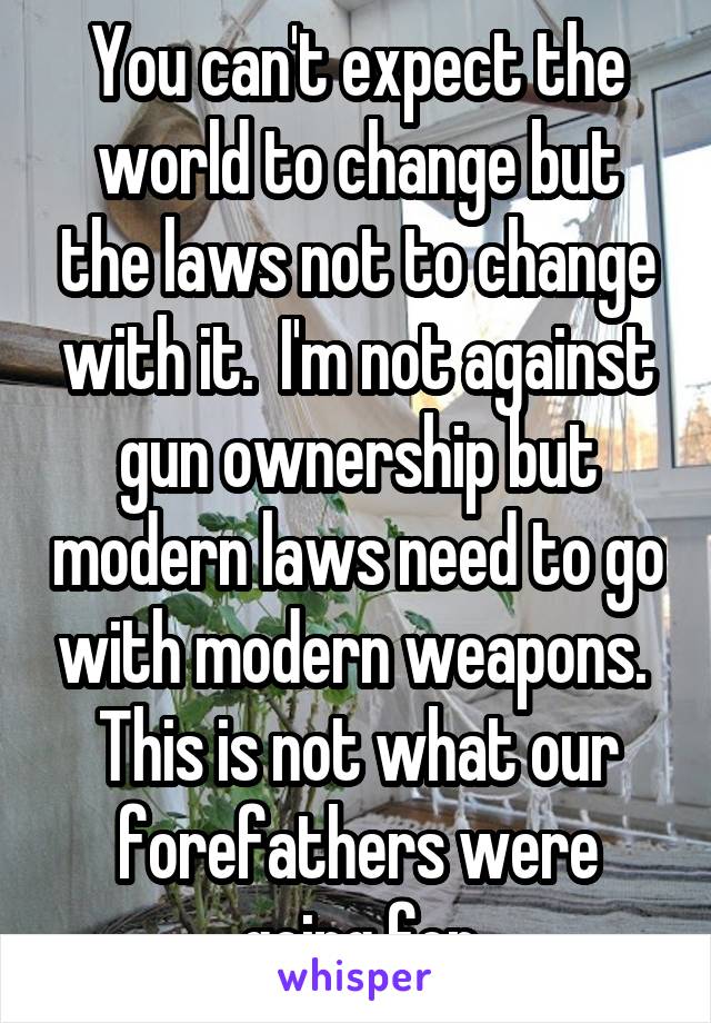 You can't expect the world to change but the laws not to change with it.  I'm not against gun ownership but modern laws need to go with modern weapons.  This is not what our forefathers were going for