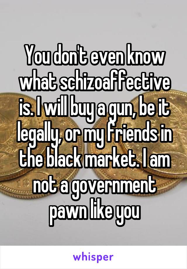 You don't even know what schizoaffective is. I will buy a gun, be it legally, or my friends in the black market. I am not a government pawn like you