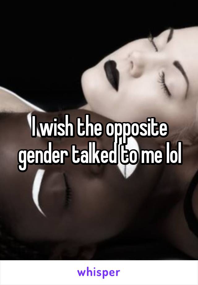 I wish the opposite gender talked to me lol