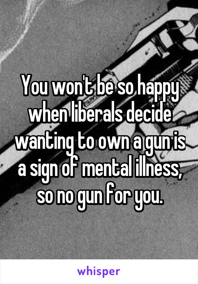 You won't be so happy when liberals decide wanting to own a gun is a sign of mental illness, so no gun for you.