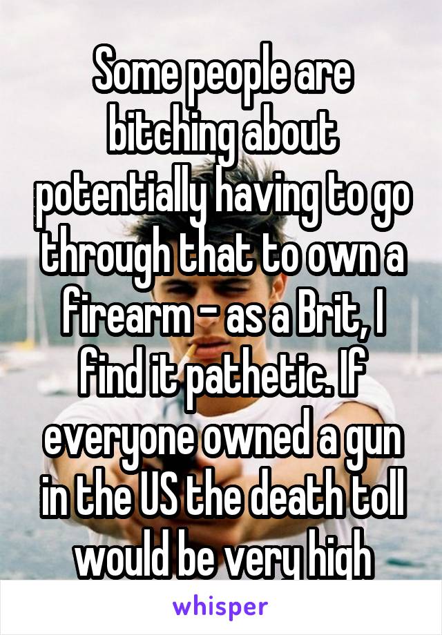 Some people are bitching about potentially having to go through that to own a firearm - as a Brit, I find it pathetic. If everyone owned a gun in the US the death toll would be very high