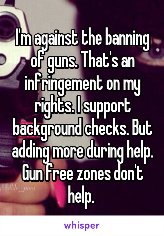 I'm against the banning of guns. That's an infringement on my rights. I support background checks. But adding more during help. Gun free zones don't help. 